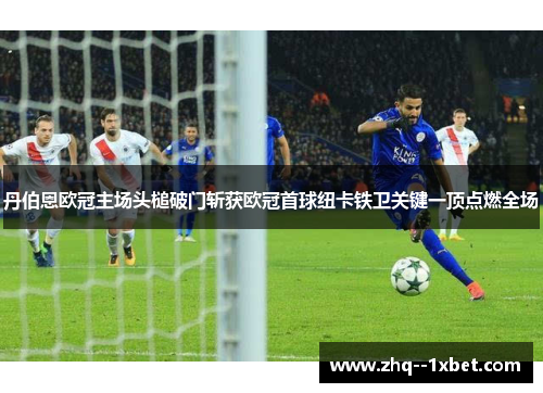 丹伯恩欧冠主场头槌破门斩获欧冠首球纽卡铁卫关键一顶点燃全场 丹伯恩欧冠主场头槌破门斩获欧冠首球纽卡铁卫关键一顶点燃全场