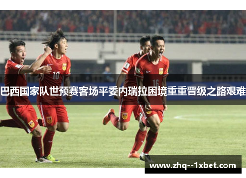 巴西国家队世预赛客场平委内瑞拉困境重重晋级之路艰难