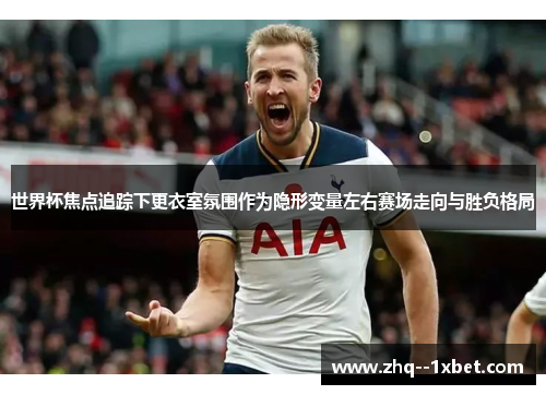 世界杯焦点追踪下更衣室氛围作为隐形变量左右赛场走向与胜负格局